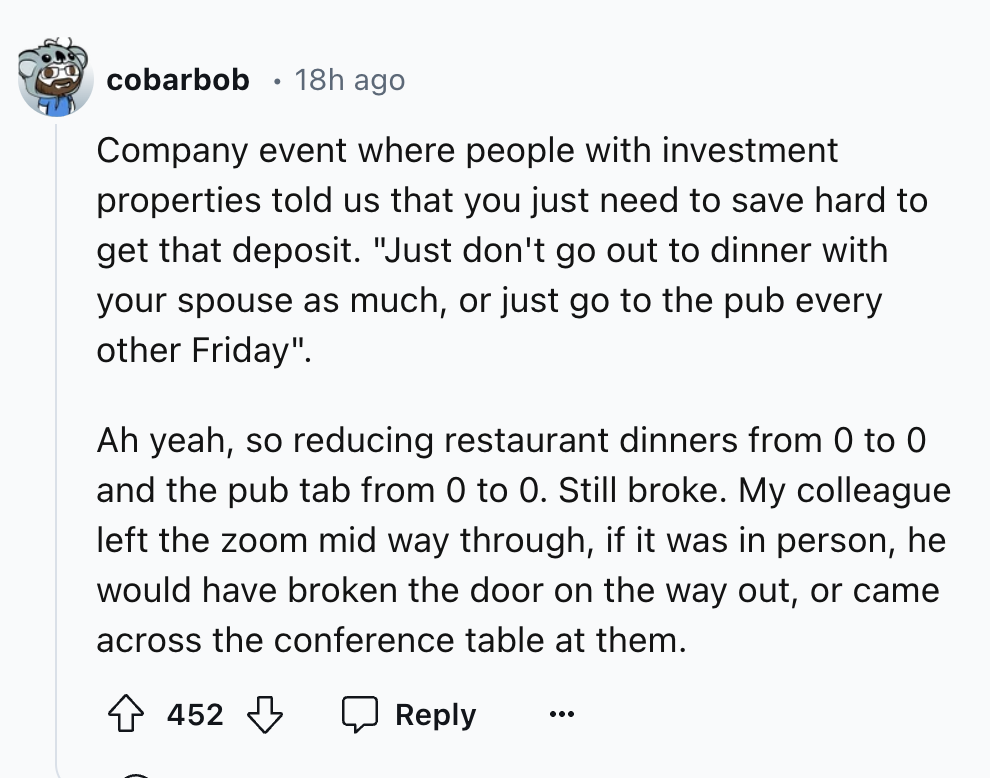 number - cobarbob 18h ago Company event where people with investment properties told us that you just need to save hard to get that deposit. "Just don't go out to dinner with your spouse as much, or just go to the pub every other Friday". Ah yeah, so redu